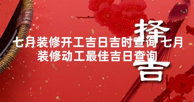 七月装修开工吉日吉时查询 七月装修动工最佳吉日查询